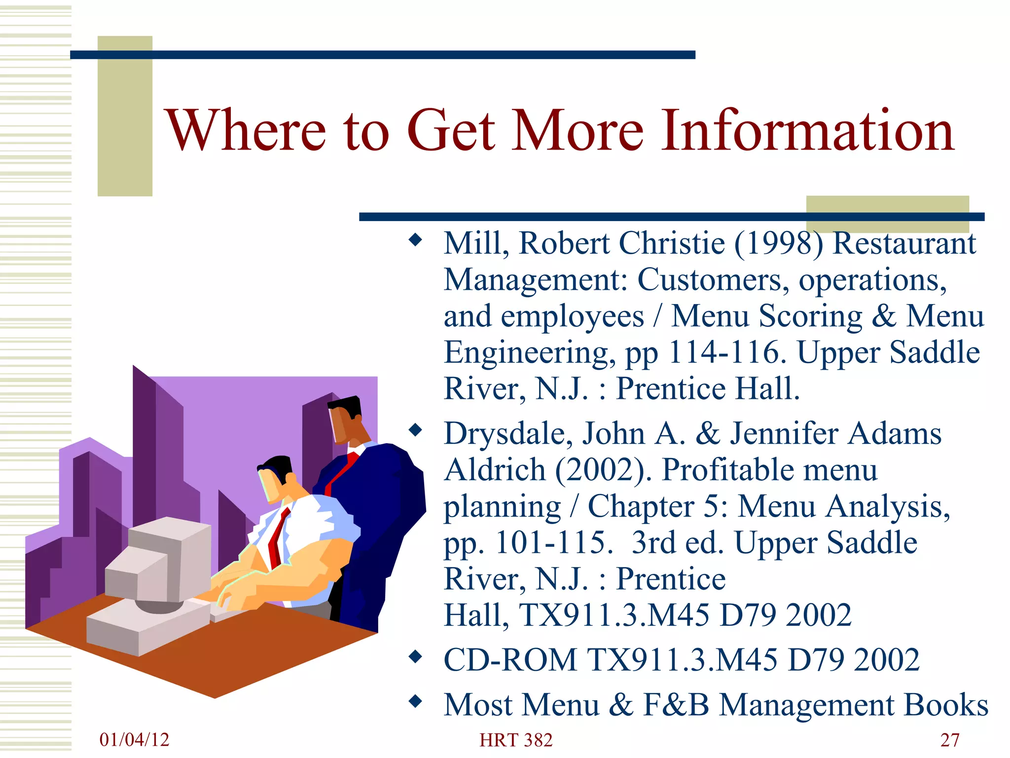 Where to Get More Information Mill, Robert Christie (1998) Restaurant Management: Customers, operations, and employees / Menu Scoring & Menu Engineering, pp 114-116. Upper Saddle River, N.J. : Prentice Hall. Drysdale, John A. & Jennifer Adams Aldrich (2002). Profitable menu planning / Chapter 5: Menu Analysis, pp. 101-115.  3rd ed. Upper Saddle River, N.J. : Prentice Hall, TX911.3.M45 D79 2002   CD-ROM TX911.3.M45 D79 2002  Most Menu & F&B Management Books 