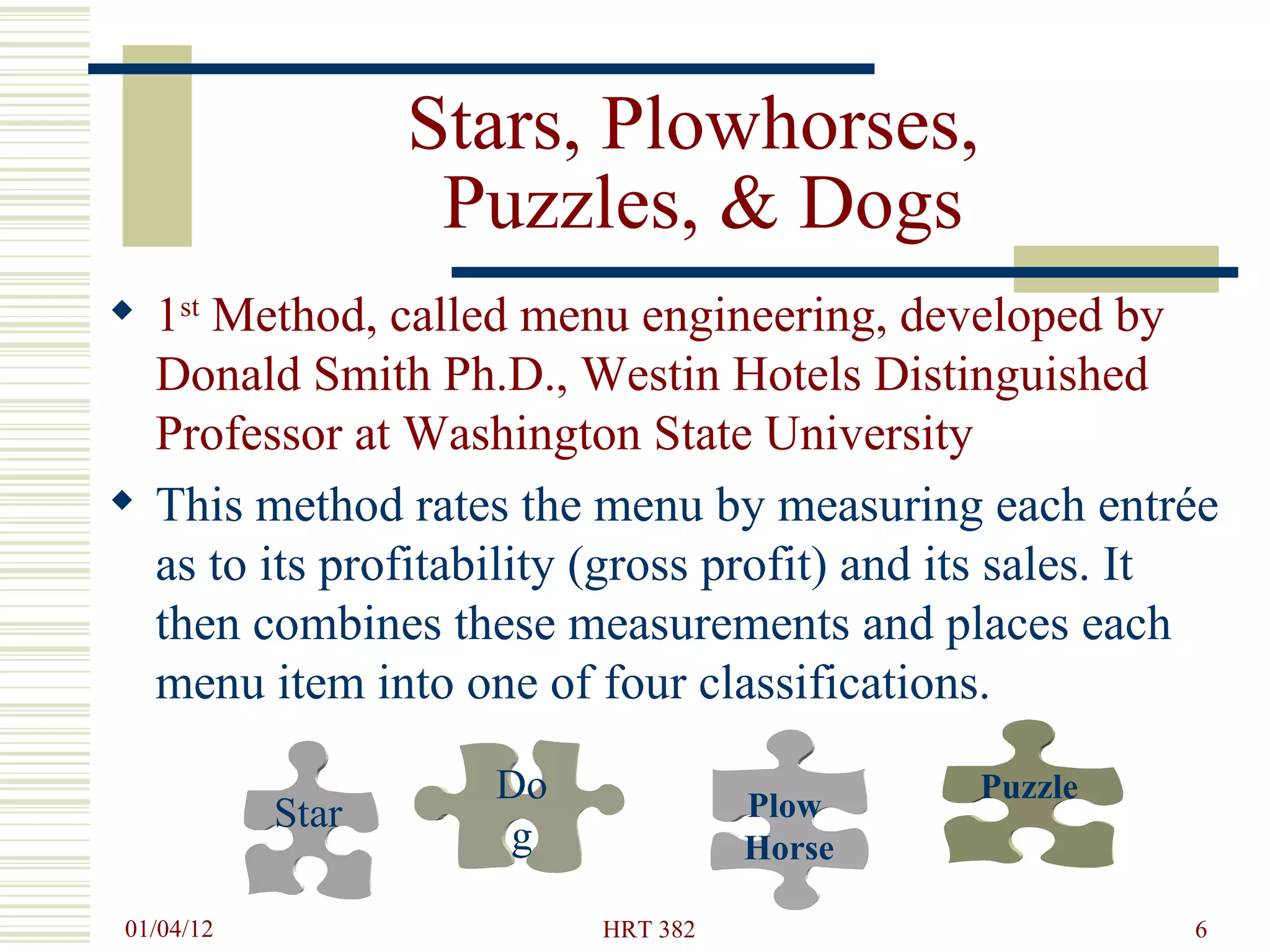 Stars, Plowhorses,  Puzzles, & Dogs 1 st  Method, called menu engineering, developed by Donald Smith Ph.D., Westin Hotels Distinguished Professor at Washington State University This method rates the menu by measuring each entrée as to its profitability (gross profit) and its sales. It then combines these measurements and places each menu item into one of four classifications. Plow  Horse Dog Puzzle Star 
