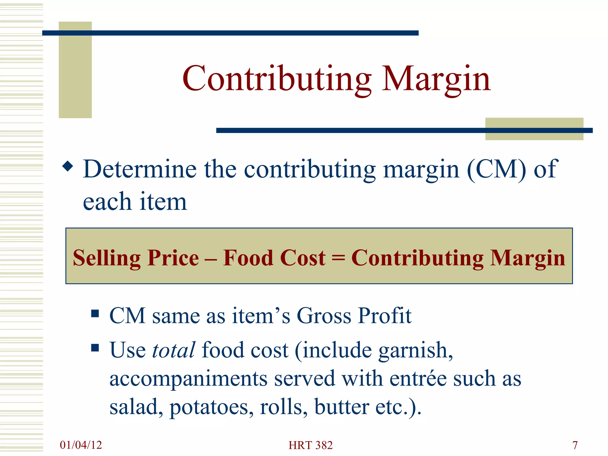 Contributing Margin Determine the contributing margin (CM) of each item CM same as item’s Gross Profit Use  total  food cost (include garnish, accompaniments served with entrée such as salad, potatoes, rolls, butter etc.). Selling Price – Food Cost = Contributing Margin 