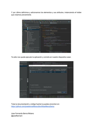 Y por último definimos y adicionamos los elementos y sus atributos, instanciando el holder                           
que creamos previamente. 
 
 
 
 
 
 
 
 
 
 
 
 
 
 
 
 
 
Ya sólo nos queda ejecutar la aplicación y correrla en nuestro dispositivo wear. 
 
 
 
 
 
 
 
 
 
 
 
 
 
 
 
 
 
 
 
Toda la documentación y código fuente lo puedes encontrar en: 
https://github.com/joseberna/MoscoDevWearMenuDemo 
 
 
Jose Fernando Berna Molano 
@josefbernam 
 