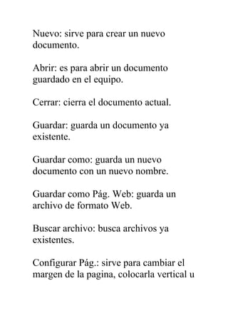 Nuevo: sirve para crear un nuevo
documento.

Abrir: es para abrir un documento
guardado en el equipo.

Cerrar: cierra el documento actual.

Guardar: guarda un documento ya
existente.

Guardar como: guarda un nuevo
documento con un nuevo nombre.

Guardar como Pág. Web: guarda un
archivo de formato Web.

Buscar archivo: busca archivos ya
existentes.

Configurar Pág.: sirve para cambiar el
margen de la pagina, colocarla vertical u
 