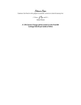 Calamari Capri
Calamari, Pan fried in chili, ginger & coriander, served on a bed of savoury rice



                                 Italian Kisses


       A 10% Service Charge will be Levied on the Final Bill
              Corkage R30.00 per bottle of Wine
 