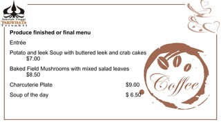 Produce finished or final menu
Entrée
Potato and leek Soup with buttered leek and crab cakes
$7.00
Baked Field Mushrooms with mixed salad leaves
$8.50
Charcuterie Plate $9.00
Soup of the day $ 6.50
 