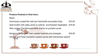 Produce finished or final menu
Mains
Chermoula crusted fish with pan fried lentils and potato chips $15.00
Veal Involtini with salsa verde on polenta and Roasted Vegetables $18.50
Slow cooked Thai flavoured lamb shanks on pumpkin puree
$21.50
Kangaroo Burger with oven roasted beetroot and pineapple $18.00
Chicken and Pesto Sandwich toasted served with Vietnamese salad $
19.50
 