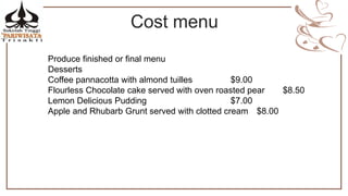 Cost menu
Produce finished or final menu
Desserts
Coffee pannacotta with almond tuilles $9.00
Flourless Chocolate cake served with oven roasted pear $8.50
Lemon Delicious Pudding $7.00
Apple and Rhubarb Grunt served with clotted cream $8.00
 