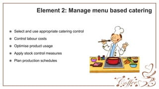 Element 2: Manage menu based catering
 Select and use appropriate catering control
 Control labour costs
 Optimise product usage
 Apply stock control measures
 Plan production schedules
 