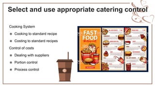 Select and use appropriate catering control
Cooking System
 Cooking to standard recipe
 Costing to standard recipes
Control of costs
 Dealing with suppliers
 Portion control
 Process control
 