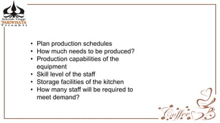 • Plan production schedules
• How much needs to be produced?
• Production capabilities of the
equipment
• Skill level of the staff
• Storage facilities of the kitchen
• How many staff will be required to
meet demand?
 