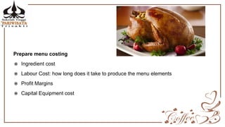 Prepare menu costing
 Ingredient cost
 Labour Cost: how long does it take to produce the menu elements
 Profit Margins
 Capital Equipment cost
 