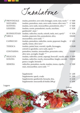 PROVENZALE insalata, pomodoro, uovo sodo, formaggio, carote, mais, rucola 3-7
€ 9,00
NIZZARDA insalata, pomodoro, mais, uovo sodo, tonno, olive nere 3-4
€ 9,00
GUSTOSA insalata, uovo sodo, mozzarelline, pomodorini, olive 3-7
€ 9,00
LEGGERA insalata, carote, pomodorini, rucola, zucchine, € 9,50
gamberetti*, mais 2
BUONGUSTAIO insalata, radicchio, rucola, cetrioli, mela, noci, speck 8
€ 9,50
GRECA insalata, peperoni, feta, pomodorini, olive, €10,00
mozzarelline, uovo sodo 3-7
CAPRICCIO insalata, pomodoro, radicchio, carote, peperoni, funghi, € 9,50
cipolla, tonno, olive nere 4
TEDESCA insalata, patate lesse, wurstel, cipolla, formaggio, € 10,00
cetrioli in agrodolce, uovo sodo, speck 3-7
CONTADINA pomodoro, insalata, mozzarelline, prosciutto cotto, €10,00
olive nere, acciughe, funghi 4-7
DELICATA insalata, radicchio, carote, asparagi, broccoli*, rucola, mais € 9,00
GOLOSA insalata, radicchio, rucola, mozzarelline, funghi, carcioﬁ, €10,00
grana a scaglie, bresaola 7
MIMOSA radicchio, pomodoro, rucola, insalata, tonno, cipolla, € 9,00
mais, mozzarelline, uovo sodo 3-4-7
Supplementi € 1,00
Supplemento: speck, crudo € 2,00
Supplemento: gamberetti, bresaola, feta, € 2,50
Supplemento: mozzarella di bufala 200 gr € 4,00
Leggera
GolosaGolosaGolosa
 