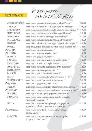 PIZZE SFIZIOSE
VECCHIA PERGINE salsa, mozz, spinaci*, ricotta, grana, crudo di Parma 1-7
€ 10,00
CHICCO salsa, mozz, pomodorini, post cottura: bufala e rucola 1-7
€ 10,00
GHIOTTONA salsa, mozz, prosciutto cotto, funghi, salamino picc., asparagi 1-7
€ 9,00
PRINCIPESSA salsa, mozz, gorgonzola, prosciutto crudo di Parma 1-7
€ 8,50
PRIMAVERA salsa, mozz, radicchio, formaggio francese brie 1-7
€ 7,50
DELLA CASA salsa, mozz, spinaci*, grana, pomodoro a fette, speck 1-7
€ 8,50
SFIZIOSA salsa, mozz, salamino picc., acciughe, capperi, olive, origano 1-7
€ 8,50
BOMBA salsa, mozz, fagioli messicani, pancetta, cipolla, salamino picc. 1-7
€ 8,50
DELIZIA salsa, mozz, gorgonzola, rucola 1-7
€ 7,50
ALLEGRA salsa, mozz, peperoni, ricotta, olive 1-7
€ 8,00
SIMPATY salsa, mozz, gorgonzola, speck 1-7
€ 8,50
ZINGARA salsa, mozz, salamino piccante, peperoni, cipolla 1-7
€ 8,00
CASALINGA salsa, mozz, prosciutto, funghi, spinaci*, ricotta 1-7
€ 9,00
PORCHETTA salsa, mozz, porchetta, pomodoro a fette, maionese 1-7
€ 8,00
GAMBERETTI salsa, mozz, zucchine, gamberetti* 1-2-7
€ 8,50
FASSANA salsa, mozz, speck, Puzzone di Moena 1-7
€ 8,50
BIBA’S salsa, mozz, brie, rucola, funghi misto bosco, speck 1-7
€ 10,00
NONNA SPRINT salsa, mozz, radicchio, lucanica, gorgonzola 1-7
€ 8,00
SQUISITA salsa, mozz, gorgonzola, noci, rucola 1-7-8
€ 8,00
DALLAS salsa, mozz, tonno, pomodorini, salamino picc., grana a scaglie 1-4-7
€ 8,50
ARMONIA salsa, mozz, carote, zucchine, melanzane, scamorza, grana 1-7
€ 8,50
PILASTRO salsa, mozz, tonno, cipolle, peperoni, pomodorini 1-4-7
€ 8,50
DINAMITE salsa, mozz, peperoni, salamino piccante, acciughe, € 9,50
capperi, olive, origano 1-4-7
ITALIA salsa, mozz, peperoncino, aglio, spinaci*, peperoni, € 9,00
gorgonzola, salamino piccante, prosciutto crudo 1-7
BANDIERA salsa, mozz, pomodorini, mozzarelline, rucola, € 9,00
grana a scaglie 1-7
ZANOTTI salsa, mozz, salamino piccante, peperoni, cipolle, € 9,00
gorgonzola, radicchio 1-7
 