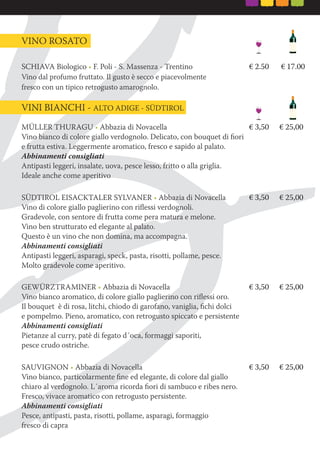 MÜLLER THURAGU • Abbazia di Novacella € 3,50 € 25,00
Vino bianco di colore giallo verdognolo. Delicato, con bouquet di ﬁori
e frutta estiva. Leggermente aromatico, fresco e sapido al palato.
Abbinamenti consigliati
Antipasti leggeri, insalate, uova, pesce lesso, fritto o alla griglia.
Ideale anche come aperitivo
SÜDTIROL EISACKTALER SYLVANER • Abbazia di Novacella € 3,50 € 25,00
Vino di colore giallo paglierino con riﬂessi verdognoli.
Gradevole, con sentore di frutta come pera matura e melone.
Vino ben strutturato ed elegante al palato.
Questo è un vino che non domina, ma accompagna.
Abbinamenti consigliati
Antipasti leggeri, asparagi, speck, pasta, risotti, pollame, pesce.
Molto gradevole come aperitivo.
GEWÜRZTRAMINER • Abbazia di Novacella € 3,50 € 25,00
Vino bianco aromatico, di colore giallo paglierino con riﬂessi oro.
Il bouquet è di rosa, litchi, chiodo di garofano, vaniglia, ﬁchi dolci
e pompelmo. Pieno, aromatico, con retrogusto spiccato e persistente
Abbinamenti consigliati
Pietanze al curry, patè di fegato d´oca, formaggi saporiti,
pesce crudo ostriche.
SAUVIGNON • Abbazia di Novacella € 3,50 € 25,00
Vino bianco, particolarmente ﬁne ed elegante, di colore dal giallo
chiaro al verdognolo. L´aroma ricorda ﬁori di sambuco e ribes nero.
Fresco, vivace aromatico con retrogusto persistente.
Abbinamenti consigliati
Pesce, antipasti, pasta, risotti, pollame, asparagi, formaggio
fresco di capra
VINO ROSATO
VINI BIANCHI - ALTO ADIGE - SÜDTIROL
SCHIAVA Biologico • F. Poli - S. Massenza - Trentino € 2.50 € 17.00
Vino dal profumo fruttato. Il gusto è secco e piacevolmente
fresco con un tipico retrogusto amarognolo.
 