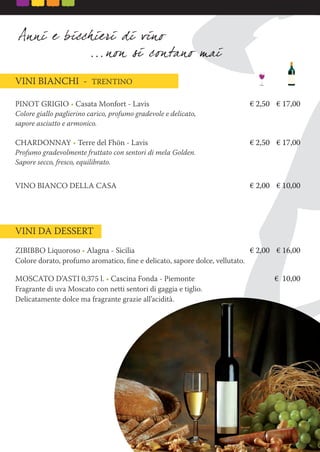 PINOT GRIGIO • Casata Monfort - Lavis € 2,50 € 17,00
Colore giallo paglierino carico, profumo gradevole e delicato,
sapore asciutto e armonico.
CHARDONNAY • Terre del Fhön - Lavis € 2,50 € 17,00
Profumo gradevolmente fruttato con sentori di mela Golden.
Sapore secco, fresco, equilibrato.
VINO BIANCO DELLA CASA € 2,00 € 10,00
VINI BIANCHI - TRENTINO
VINI DA DESSERT
ZIBIBBO Liquoroso • Alagna - Sicilia € 2,00 € 16,00
Colore dorato, profumo aromatico, ﬁne e delicato, sapore dolce, vellutato.
MOSCATO D’ASTI 0,375 l. • Cascina Fonda - Piemonte € 10,00
Fragrante di uva Moscato con netti sentori di gaggia e tiglio.
Delicatamente dolce ma fragrante grazie all’acidità.
 
