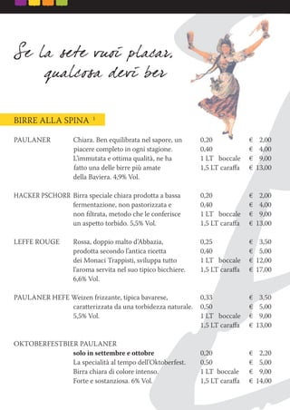 BIRRE ALLA SPINA 1
PAULANER Chiara. Ben equilibrata nel sapore, un 0,20 € 2,00
piacere completo in ogni stagione. 0,40 € 4,00
L’immutata e ottima qualità, ne ha 1 LT boccale € 9,00
fatto una delle birre più amate 1,5 LT caraﬀa € 13,00
della Baviera. 4,9% Vol.
HACKER PSCHORR Birra speciale chiara prodotta a bassa 0,20 € 2,00
fermentazione, non pastorizzata e 0,40 € 4,00
non ﬁltrata, metodo che le conferisce 1 LT boccale € 9,00
un aspetto torbido. 5,5% Vol. 1,5 LT caraﬀa € 13,00
LEFFE ROUGE Rossa, doppio malto d’Abbazia, 0,25 € 3,50
prodotta secondo l’antica ricetta 0,40 € 5,00
dei Monaci Trappisti, sviluppa tutto 1 LT boccale € 12,00
l’aroma servita nel suo tipico bicchiere. 1,5 LT caraﬀa € 17,00
6,6% Vol.
PAULANER HEFE Weizen frizzante, tipica bavarese, 0,33 € 3,50
caratterizzata da una torbidezza naturale. 0,50 € 5,00
5,5% Vol. 1 LT boccale € 9,00
1,5 LT caraﬀa € 13,00
OKTOBERFESTBIER PAULANER
solo in settembre e ottobre 0,20 € 2,20
La specialità al tempo dell’Oktoberfest. 0,50 € 5,00
Birra chiara di colore intenso. 1 LT boccale € 9,00
Forte e sostanziosa. 6% Vol. 1,5 LT caraﬀa € 14,00
 