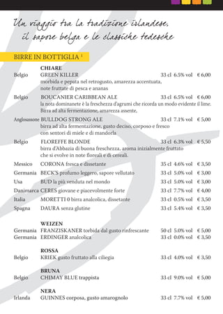 BIRRE IN BOTTIGLIA 1
CHIARE
Belgio GREEN KILLER 33 cl 6.5% vol € 6,00
morbida e pepata nel retrogusto, amarezza accentuata,
note fruttate di pesca e ananas
Belgio BOUCANIER CARIBBEAN ALE 33 cl 6.5% vol € 6,00
la nota dominanete è la freschezza d’agrumi che ricorda un modo evidente il lime.
Birra ad alta fermentazione, amarezza assente,
Anglosassone BULLDOG STRONG ALE 33 cl 7.1% vol € 5,00
birra ad alta fermentazione, gusto deciso, corposo e fresco
con sentori di miele e di mandorla
Belgio FLOREFFE BLONDE 33 cl 6.3% vol € 5,50
birra d’Abbazia di buona freschezza, aroma inizialmente fruttato
che si evolve in note ﬂoreali e di cereali.
Messico CORONA fresca e dissetante 35 cl 4.6% vol € 3,50
Germania BECK’S profumo leggero, sapore vellutato 33 cl 5.0% vol € 3,00
Usa BUD la più venduta nel mondo 33 cl 5.0% vol € 3,00
Danimarca CERES giovane e piacevolmente forte 33 cl 7.7% vol € 4,00
Italia MORETTI 0 birra analcolica, dissetante 33 cl 0.5% vol € 3,50
Spagna DAURA senza glutine 33 cl 5.4% vol € 3,50
WEIZEN
Germania FRANZISKANER torbida dal gusto rinfrescante 50 cl 5.0% vol € 5,00
Germania ERDINGER analcolica 33 cl 0.0% vol € 3,50
ROSSA
Belgio KRIEK gusto fruttato alla ciliegia 33 cl 4.0% vol € 3,50
BRUNA
Belgio CHIMAY BLUE trappista 33 cl 9.0% vol € 5,00
NERA
Irlanda GUINNES corposa, gusto amarognolo 33 cl 7.7% vol € 5,00
 