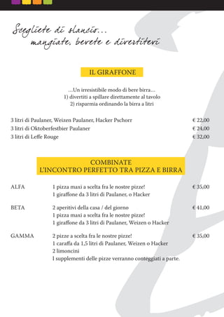COMBINATE
L’INCONTRO PERFETTO TRA PIZZA E BIRRA
…Un irresistibile modo di bere birra…
1) divertiti a spillare direttamente al tavolo
2) risparmia ordinando la birra a litri
3 litri di Paulaner, Weizen Paulaner, Hacker Pschorr € 22,00
3 litri di Oktoberfestbier Paulaner € 24,00
3 litri di Leﬀe Rouge € 32,00
IL GIRAFFONE
ALFA 1 pizza maxi a scelta fra le nostre pizze! € 35,00
1 giraﬀone da 3 litri di Paulaner, o Hacker
BETA 2 aperitivi della casa / del giorno € 41,00
1 pizza maxi a scelta fra le nostre pizze!
1 giraﬀone da 3 litri di Paulaner, Weizen o Hacker
GAMMA 2 pizze a scelta fra le nostre pizze! € 35,00
1 caraﬀa da 1,5 litri di Paulaner, Weizen o Hacker
2 limoncini
I supplementi delle pizze verranno conteggiati a parte.
 