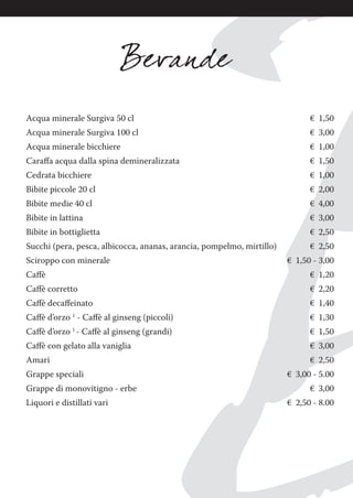 Acqua minerale Surgiva 50 cl € 1,50
Acqua minerale Surgiva 100 cl € 3,00
Acqua minerale bicchiere € 1,00
Caraﬀa acqua dalla spina demineralizzata € 1,50
Cedrata bicchiere € 1,00
Bibite piccole 20 cl € 2,00
Bibite medie 40 cl € 4,00
Bibite in lattina € 3,00
Bibite in bottiglietta € 2,50
Succhi (pera, pesca, albicocca, ananas, arancia, pompelmo, mirtillo) € 2,50
Sciroppo con minerale € 1,50 - 3,00
Caﬀè € 1,20
Caﬀè corretto € 2,20
Caﬀè decaﬀeinato € 1,40
Caﬀè d’orzo 1
- Caﬀè al ginseng (piccoli) € 1,30
Caﬀè d’orzo 1
- Caﬀè al ginseng (grandi) € 1,50
Caﬀè con gelato alla vaniglia € 3,00
Amari € 2,50
Grappe speciali € 3,00 - 5.00
Grappe di monovitigno - erbe € 3,00
Liquori e distillati vari € 2,50 - 8.00
 