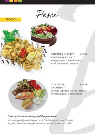 SECONDI
FRITTURA DI PESCE € 15,00
CON INSALATINA 2-4
con gamberetti*, tubi di totano*,
ciuﬃ di calamari*, pesciolini*
FILETTO DI € 15,00
SALMONE 4-7
scottato in padella con salsa tzatziki
verdure grigliate e patate al sale
Vuoi sperimentare un viaggio dal sapore unico?
Accompagna il piatto di pesce con il Pinot Grigio - Casata Monfort,
in grado di esaltare magniﬁcamente le peculiarità dei nostri piatti.
FRITTURA DI PESCE € 15,00
CON INSALATINA
con gamberetti*, tubi di totano*,
 