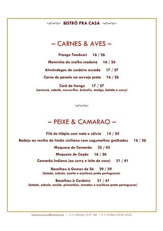 BISTRÔ PRA CASA



                     – CARNES & AVES –
                         Frango Tandoori         16 / 26
                  Maminha do molho madeira              16 / 26
                Almôndegas de cordeiro assada              17 / 27
               Carne de panela na cerveja preta            16 / 26

                          Carê de frango         17 / 27
          (cenoura, cebola, couve-flor, brócolis, acelga, batata e curry)




                  – PEIXE & CAMARÃO –
                 Filé de tilápia com nata e sálvia          14 / 24
Badejo ao molho de limão siciliano com cogumelhos grelhados                     16 / 26
                      Moqueca de Camarão             35 / 45
                        Moqueca de Cação          16 / 26
          Camarão Indiano (ao curry e leite de coco)              31 / 41

                    Bacalhau à Gomes de Sá            29 / 39
              (batata, cebola, azeite e azeitona preta portuguesa)

                       Bacalhau à Cordeiro          31 / 41
     (batata, cebola, azeite, pimentões, tomates e azeitona preta portuguesa)




       bistropracasa@gmail.com / (11) 9.8246.1517 TIM / (11) 9.9841.6745 VIVO
 