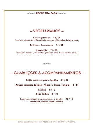 BISTRÔ PRA CASA




                   – VEGETARIANOS –
                                        -
                       Carê vegetariano         18 / 28
 (cenoura, cebola, couve-flor, shitake seco, brócolis, acelga, batata e curry)

                   Berinjela à Parmegiana            15 / 25

                          Ratatouille       12 / 22
  (berinjelas, tomates, abobrinhas, pimentos, alho, louro, azeite e ervas)




– GUARNIÇÕES & ACOMPANHAMENTOS –
              Feijão preto com paio e lingüiça            14 / 24

  Arrozes especiais: Basmati / Negro / 7 Grãos / Integral              8 / 14

                             Lentilha       8 / 12
                          Grão de Bico        8 / 12

       Legumes salteados na manteiga ao alecrim                12 / 16
                   (abobrinha, cenoura, cebola, brocolis)




    bistropracasa@gmail.com / (11) 9.8246.1517 TIM / (11) 9.9841.6745 VIVO
 