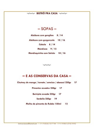 BISTRÔ PRA CASA




                       – SOPAS –
                                   -
               Abóbora com gengibre              8 / 14

             Abóbora com gorgonzola              10 / 16
                         Cebola        8 / 14
                       Mandioca         9 / 15
            Mandioquinha com Salsão               10 / 16




     – E AS CONSERVAS DA CASA –
Chutney de manga / tomate / ameixa / abacaxi 250gr                  17

                Pimentos assados 250gr             17

                 Berinjela assada 250gr           17
                      Sardella 250gr        19

         Molho de pimenta do Rubão 150ml                   12




bistropracasa@gmail.com / (11) 9.8246.1517 TIM / (11) 9.9841.6745 VIVO
 