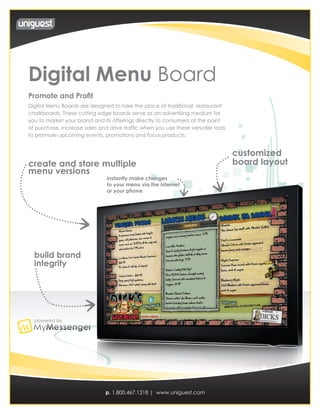 Digital Menu Board
Promote and Profit
Digital Menu Boards are designed to take the place of traditional restaurant
chalkboards. These cutting edge boards serve as an advertising medium for
you to market your brand and its offerings directly to consumers at the point
of purchase. Increase sales and drive traffic when you use these versatile tools
to promote upcoming events, promotions and focus products.


                                                                                   customized
create and store multiple                                                          board layout
menu versions
                               instantly make changes
                               to your menu via the internet
                               or your phone




  build brand
  integrity




  powered by




                               p. 1.800.467.1218 | www.uniguest.com
 