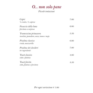 O... non solo pane
Piccole tentazioni
7.00
6.00
5.50
6.00
7.00
4.00
4.50
Capri
½ crudo e ½ caprese
Focaccia della luna
farcitura a sorpresa
Tramezzino primavera
insalata, pomodoro, uova, tonno e majo
Piadina classica
crudo, mozzarella
Piadina dei desideri
tre ingredienti
Toast classico
cotto e fontina
Toast farcito
cotto, fontina e farcitura
Per ogni variazione € 1.00
 