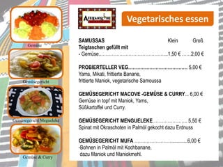 Gemüse
SAMUSSAS Klein Groß
Teigtaschen gefüllt mit
- Gemüse..……………………………………..1,50 € ……2,00 €
PROBIERTELLER VEG………………………………… 5,00 €
Yams, Mikati, frittierte Banane,
frittierte Maniok, vegetarische Samoussa
GEMÜSEGERICHT MACOVE -GEMÜSE & CURRY... 6,00 €
Gemüse in topf mit Maniok, Yams,
Süßkartoffel und Curry.
GEMÜSEGERICHT MENGUELEKE………………….. 5,50 €
Spinat mit Okraschoten in Palmöl gekocht dazu Erdnuss
GEMÜSEGERICHT MUFA …………………….............6,00 €
-Bohnen in Palmöl mit Kochbanane,
dazu Maniok und Maniokmehl.
Gemüsegericht Megueleke
Gemüse & Curry
Vegetarisches essen
Gemüsegericht
 