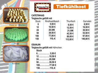 Osanji mit Hähnchen
CATETINHAS
Teigtasche gefüllt mit
Stuck Rindhackfleisch Thunfisch Garnelen
6 8,50 €
12 16,50 €
24 30,50 €
50 53,50 €
100 97,00 €
150 140,00 €
OSANJIN
Teigtasche gefüllt mit Hähnchen.
Stuck
6……………… 5,50 €
12 ……………10,50 €
24…………….20,50€
50…………….39,50 €
100…………...77,00 €
150……………110,-€
Osanji
Tiefkühlkost
6,50 €
12,50 €
21,50€
42,50 €
80,00 €
112,00 €
5,50 €
10,50 €
20,50€
39,50 €
77,00 €
110,-€
Samussas
 