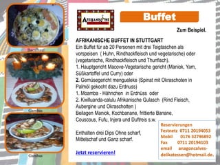 AFRIKANISCHE BUFFET IN STUTTGART
Ein Buffet für ab 20 Personen mit drei Teigtaschen als
vorspeisen ( Huhn, Rindhackfleisch und vegetarische) oder
(vegetarische, Rindhackfleisch und Thunfisch).
1. Hauptgericht Macove-Vegetarische gericht (Maniok, Yam,
Süßkartoffel und Curry) oder
2. Gemüsegericht mengueleke (Spinat mit Okraschoten in
Palmöl gekocht dazu Erdnuss)
1. Moamba - Hähnchen in Erdnüss oder
2. Kixilluanda-calulu Afrikanische Gulasch (Rind Fleisch,
Aubergine und Okraschotten )
Beilagen Maniok, Kochbanane, frittierte Banane,
Couscous, Fufu, Injera und Duftreis s.w.
Enthalten drei Dips Ohne scharf,
Mittelschaf und Ganz scharf.
Jetzt reservieren!
Gambas
Gambas
Buffet
Bacalhau
Reservierungen
Festnetz 0711 20194053
Mobil 0176 32796892
Fax 0711 20194103
email anagoncalves-
delikatessen@hotmail.de.
Zum Beispiel.
 