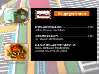 Afrikanische Gulasch mit Ries
AFRIKANISCHES GULASCH……………………………......7,00 €
mit Fufu, Couscous oder Duftreis.
AFRIKANISCHE SUPPE…………………………………..... 3,00 €
mit Hähnchen oder Rindfleisch.
BEILAGEN ZU ALLEN HAUPTGERICHTEN
Maniok, Kochbanane, frittierte Banane,
Couscous, Fufu, Injera und Duftreis.
Couscous mit Gemüse
Hauptgerichten
 