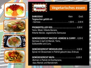 Gemüse
SAMUSSAS Klein Groß
Teigtaschen gefüllt mit
- Gemüse..……………………………………..1,50 € ……2,00 €
PROBIERTELLER VEG………………………………… 5,00 €
Yams, Mikati, frittierte Banane,
frittierte Maniok, vegetarische Samoussa
GEMÜSEGERICHT MACOVE -GEMÜSE & CURRY... 6,00 €
Gemüse in topf mit Maniok, Yams,
Süßkartoffel und Curry.
GEMÜSEGERICHT MENGUELEKE………………….. 5,50 €
Spinat mit Okraschoten in Palmöl gekocht dazu Erdnuss
GEMÜSEGERICHT MUFA …………………….............6,00 €
-Bohnen in Palmöl mit Kochbanane,
dazu Maniok und Maniokmehl.
Gemüsegericht Megueleke
Gemüse & Curry
Vegetarisches essen
Gemüsegericht
 