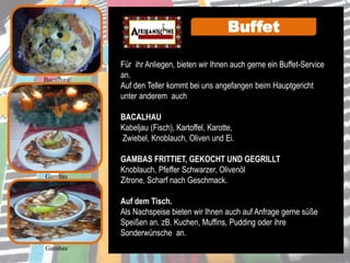 Für ihr Anliegen, bieten wir Ihnen auch gerne ein Buffet-Service
an.
Auf den Teller kommt bei uns angefangen beim Hauptgericht
unter anderem auch
BACALHAU
Kabeljau (Fisch), Kartoffel, Karotte,
Zwiebel, Knoblauch, Oliven und Ei.
GAMBAS FRITTIET, GEKOCHT UND GEGRILLT
Knoblauch, Pfeffer Schwarzer, Olivenöl
Zitrone, Scharf nach Geschmack.
Auf dem Tisch.
Als Nachspeise bieten wir Ihnen auch auf Anfrage gerne süße
Speißen an. zB. Kuchen, Muffins, Pudding oder ihre
Sonderwünsche an.
Gambas
Gambas
Buffet
Bacalhau
 