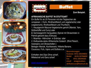 AFRIKANISCHE BUFFET IN STUTTGART
Ein Buffet für ab 20 Personen mit drei Teigtaschen als
vorspeisen ( Huhn, Rindhackfleisch und vegetarische) oder
(vegetarische, Rindhackfleisch und Thunfisch).
1. Hauptgericht Macove-Vegetarische gericht (Maniok, Yam,
Süßkartoffel und Curry) oder
2. Gemüsegericht mengueleke (Spinat mit Okraschoten in
Palmöl gekocht dazu Erdnuss)
1. Moamba - Hähnchen in Erdnüss oder
2. Kixilluanda-calulu Afrikanische Gulasch (Rind Fleisch,
Aubergine und Okraschotten )
Beilagen Maniok, Kochbanane, frittierte Banane,
Couscous, Fufu, Injera und Duftreis s.w.
Enthalten drei Dips Ohne scharf,
Mittelschaf und Ganz scharf.
Jetzt reservieren!
Gambas
Gambas
Buffet
Bacalhau
Reservierungen
Festnetz 0711 20194053
Mobil 0176 32796892
Fax 0711 20194103
email anagoncalves-
delikatessen@hotmail.de.
Zum Beispiel.
 