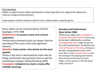 Prior teaching:
Watch a range of music videos and decide on which type they are. Explore the option of a
mixture/ merge of these (Archer).

Look at genre and the common style of music videos within a specific genre.


Music videos can be characterised by 3 broad               Narrative and Performance
typologies, Firth 1988                                     Steve Archer 2004
Performance: to convey a sense of in-concert               ‘Often music videos will cut between a
experience                                                 narrative and a performance of the song
‘Performance oriented visuals cue viewers that the         by the band. Additionally, a carefully
recording of the music is the most significant             choreographed dance might be part of
                                                           the artist’s performance. Sometimes the
element.
                                                           artist will be part of the story, acting as a
Narrative: linear stories- love stories are the most       narrator and participant at the same
popular                                                    time. But is is the lip synch close up and
‘Action is the story is dominated by males who do          the miming of the playing instruments
things and females who passively react or wait for         that remains at the heart of music
something to happen’ (Schwichtenberg 1992)                 videos, as if to assure us that the band
Conceptual: metaphors to create a mood, offer              really can kick it”
multiple meanings
 