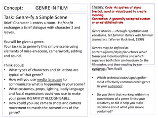 Concept:           GENRE IN FILM                   Theory: Code: As system of signs
                                                   (verbal, aural or visual) used to create
                                                   meaning
Task: Genre-fy a Simple Scene                      Convention: A generally accepted custom
Brief: Character 1 enters a room. He/she/it        or an established rule
exchanges a brief dialogue with character 2 and
leaves.                                            Genre Movies ….through repetition and
                                                   variations, tell familiar stories with familiar
                                                   characters. (Warren Buckland, 1998)
You will be given a genre.
Your task is to genre-fy this simple scene using   Genres may be defined as
elements of mise-en-scene, camerawork, editing     patterns/forms/styles/structures which
and sound.                                         transcend individual films and which
                                                   supervise both their contruuction by the
Think about:                                       filmmaker, and their reading by the
• What types of characters and situations are      audience. (Tom Ryall)
                                                   Reflection
   typical of that genre?
                                                   •   Which technical code/sign/signifier
• How will you use media language to
                                                       most effectively communicated genre
   communicate what is happening in your scene?        to your audience?
• What costumes, props, lighting, body language
   and facial expressions could you use to make    •   Do you think that working within the
   your genre INSTANTLY RECOGNISABLE.                  conventions of a genre limits your
• How could you use camera shots and camera            creativity or did it help you make
   movement to match the conventions of the            decisions about what your movie
   genre?                                              contained?
 