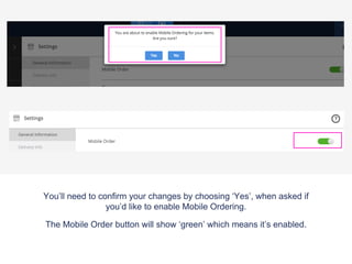You’ll need to confirm your changes by choosing ‘Yes’, when asked if
you’d like to enable Mobile Ordering.
The Mobile Order button will show ‘green’ which means it’s enabled.
 