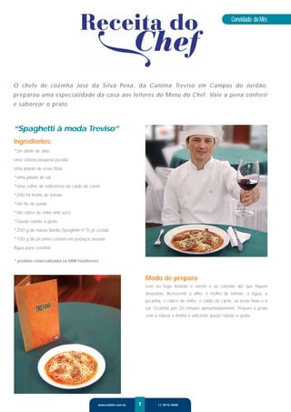 Convidado do Mês




O chefe de cozinha José da Silva Pena, da Cantina Treviso em Campos do Jordão,
preparou uma especialidade da casa aos leitores do Menu do Chef. Vale a pena conferir
e saborear o prato.



“Spaghetti à moda Treviso”
Ingredientes:
*Um dente de alho

Uma cebola pequena picada

Uma pitada de ervas ﬁnas

*Uma pitada de sal

*Uma colher de sobremesa de caldo de carne

*200 ml molho de tomate

*Um ﬁo de azeite

*Um cálice de vinho tinto seco

*Queijo ralado a gosto

*250 g de massa Barilla (Spaghetti nº 5) já cozida

*100 g de picanha cortada em pedaços assada

Água para cozinhar

* produtos comercializados na MBB FoodService



                                                                   Modo de preparo
                                                                   Leve ao fogo brando o azeite e as cebolas até que ﬁquem
                                                                   douradas. Acrescente o alho, o molho de tomate, a água, a
                                                                   picanha, o cálice de vinho, o caldo de carne, as ervas ﬁnas e o
                                                                   sal. Cozinhe por 20 minutos aproximadamente. Prepare o prato
                                                                   com a massa o molho e adicione queijo ralado a gosto.




                                            www.mbbfs.com.br   7         11 3915.9900
 