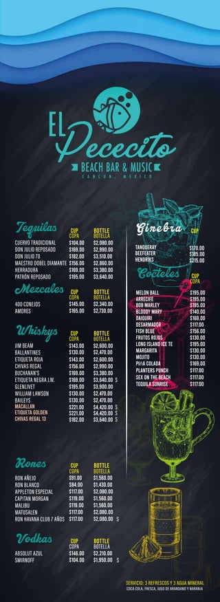 Tequilas
Mezcales
W hiskys
Cocteles
Vodkas
CUP BOTTLE
CUP BOTTLE
CUP
CUP
CUP
BOTTLE
BOTTLE
CUP BOTTLE
$2,080.00
$104.00
$2,340.00
$145.00
$2,730.00
$165.00
$169.00
PIñA COLADA
$130.00
MOJITO
$130.00
MARGARITA
$195.00
LONG ISLAND ICE TE
$130.00
FRUTOS ROJOS
$156.00
FISH BLUE
$117.00
DESARMADOR
$169.00
DAIQUIRI
$140.00
BLOODY MARY
$195.00
BOB MARLEY
$195.00
ARRECIFE
$195.00
MELON BALL
PLANTERS PUNCH
SEX ON THE BEACH
$117.00
$117.00
TEQUILA SUNRISE $117.00
$91.00
$84.00
$117.00
$119.00
$119.00
$117.00
$117.00
$1,560.00
$1,430.00
$2,080.00
$1,560.00
$1,560.00
$2,080.00
$2,080.00
$146.00 $2,210.00
$104.00 $1,950.00
$2,600.00
$143.00
$2,470.00
$130.00
$2,600.00
$143.00
$2,990.00
$156.00
$3,380.00
$169.00
$3,640.00
$169.00
$3,900.00
$195.00
$2,470.00
$130.00
$2,470.00
$130.00
$4,420.00
$221.00
MACALLAN
$4,420.00
$221.00
ETIQUETA GOLDEN
$3,640.00
$182.00
CHIVAS REGAL 13
G i n e b r a CUP
$170.00
TANQUERAY
$185.00
BEEFEATER
$215.00
HENDRIKS
$2,990.00
$169.00
$3,510.00
$182.00
$2,860.00
$156.00
$3,380.00
$169.00
$3,640.00
$195.00
 