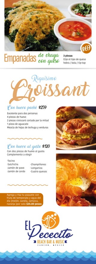 Riquísimo
de chaya
con queso
Con huevo poché
Excelente para dos personas
4 piezas de huevo
2 piezas croissant cortado por la mitad
1 pieza de aguacate
Mezcla de hojas de lechuga y verduras
Con huevo al gusto
Con dos piezas de huevo al gusto.
Complemento a elegir
·Tocino
·Salchicha
·Jamón de pavo
·Jamón de cerdo
Agrega y Haz tu paquete con
fruta de temporada y agua del
día (melón, sandía, Jamaica,
naranja )por solo $35.00 pesos
·Champiñones
·Longaniza
·Cuatro quesos
3 piezas
Elije el tipo de queso
hebra / bola / tip-top
$69
 