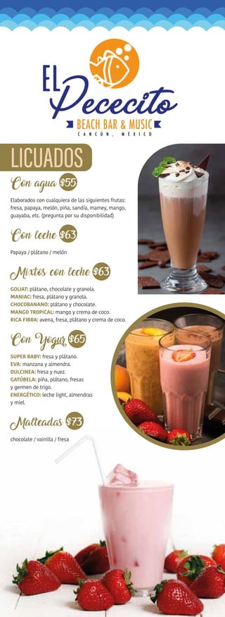 Con agua $55
Elaborados con cualquiera de las siguientes frutas:
fresa, papaya, melón, piña, sandía, mamey, mango,
guayaba, etc. (pregunta por su disponibilidad)
Con leche $63
Papaya / plátano / melón
Mixtos con leche $63
GOLIAT: plátano, chocolate y granola.
MANIAC: fresa, plátano y granola.
CHOCOBANANO: plátano y chocolate.
MANGO TROPICAL: mango y crema de coco.
RICA FIBRA: avena, fresa, plátano y crema de coco.
$65
SUPER BABY: fresa y plátano.
EVA: manzana y almendra.
DULCINEA: fresa y nuez.
GATÚBELA: piña, plátano, fresas
y germen de trigo.
ENERGÉTICO: leche light, almendras
y miel.
Malteadas $73
chocolate / vainilla / fresa
 