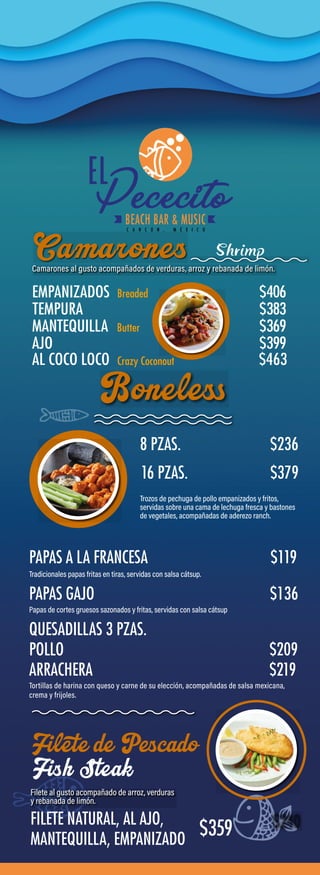 8 PZAS.
16 PZAS. $379
PAPAS A LA FRANCESA
PAPAS GAJO $136
QUESADILLAS 3 PZAS.
POLLO $209
ARRACHERA $219
Filete de Pescado
Fish Steak
FILETE NATURAL, AL AJO,
MANTEQUILLA, EMPANIZADO
$359
EMPANIZADOS Breaded
Butter
Crazy Coconout
$406
TEMPURA $383
MANTEQUILLA $369
AJO $399
AL COCO LOCO $463
Shrimp
$236
$119
 
