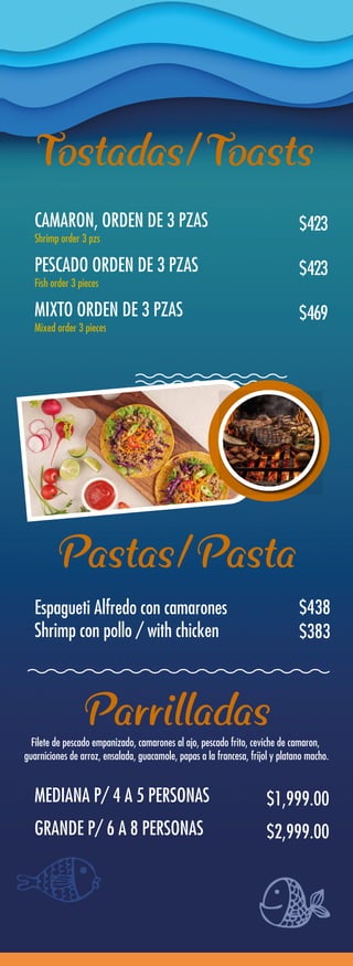 CAMARON, ORDEN DE 3 PZAS
Shrimp order 3 pzs
Espagueti Alfredo con camarones
Shrimp con pollo / with chicken
$423
MEDIANA P/ 4 A 5 PERSONAS $1,999.00
GRANDE P/ 6 A 8 PERSONAS $2,999.00
PESCADO ORDEN DE 3 PZAS
Fish order 3 pieces
$423
MIXTO ORDEN DE 3 PZAS
Mixed order 3 pieces
Filete de pescado empanizado, camarones al ajo, pescado frito, ceviche de camaron,
guarniciones de arroz, ensalada, guacamole, papas a la francesa, frijol y platano macho.
$469
$438
$383
Tostadas/Toasts
Pastas/Pasta
Parrilladas
 