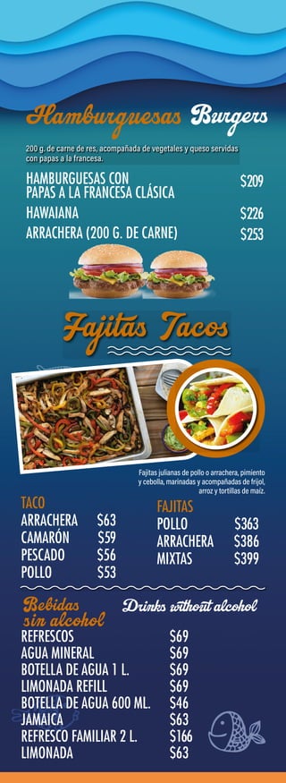 TACO
ARRACHERA $63
CAMARÓN $59
PESCADO $56
POLLO $53
FAJITAS
POLLO $363
ARRACHERA $386
MIXTAS $399
REFRESCOS $69
AGUA MINERAL $69
BOTELLA DE AGUA 1 L. $69
LIMONADA REFILL $69
BOTELLA DE AGUA 600 ML. $46
JAMAICA $63
REFRESCO FAMILIAR 2 L. $166
LIMONADA $63
HAMBURGUESAS CON
PAPAS A LA FRANCESA CLÁSICA
HAWAIANA
ARRACHERA (200 G. DE CARNE)
$209
$226
$253
Burgers
Drinks without alcohol
 