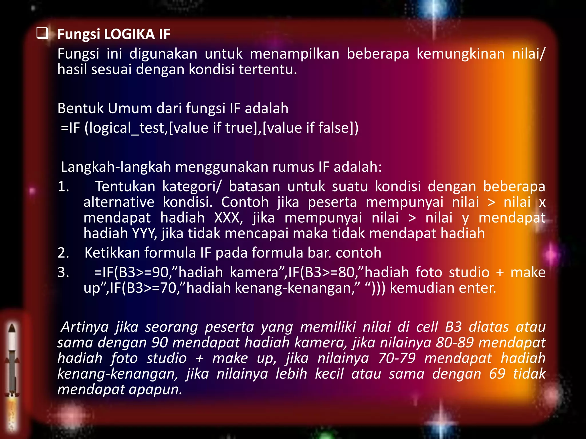  Fungsi LOGIKA IF
Fungsi ini digunakan untuk menampilkan beberapa kemungkinan nilai/
hasil sesuai dengan kondisi tertentu.
Bentuk Umum dari fungsi IF adalah
=IF (logical_test,[value if true],[value if false])
Langkah-langkah menggunakan rumus IF adalah:
1. Tentukan kategori/ batasan untuk suatu kondisi dengan beberapa
alternative kondisi. Contoh jika peserta mempunyai nilai > nilai x
mendapat hadiah XXX, jika mempunyai nilai > nilai y mendapat
hadiah YYY, jika tidak mencapai maka tidak mendapat hadiah
2. Ketikkan formula IF pada formula bar. contoh
3. =IF(B3>=90,”hadiah kamera”,IF(B3>=80,”hadiah foto studio + make
up”,IF(B3>=70,”hadiah kenang-kenangan,” “))) kemudian enter.
Artinya jika seorang peserta yang memiliki nilai di cell B3 diatas atau
sama dengan 90 mendapat hadiah kamera, jika nilainya 80-89 mendapat
hadiah foto studio + make up, jika nilainya 70-79 mendapat hadiah
kenang-kenangan, jika nilainya lebih kecil atau sama dengan 69 tidak
mendapat apapun.
 