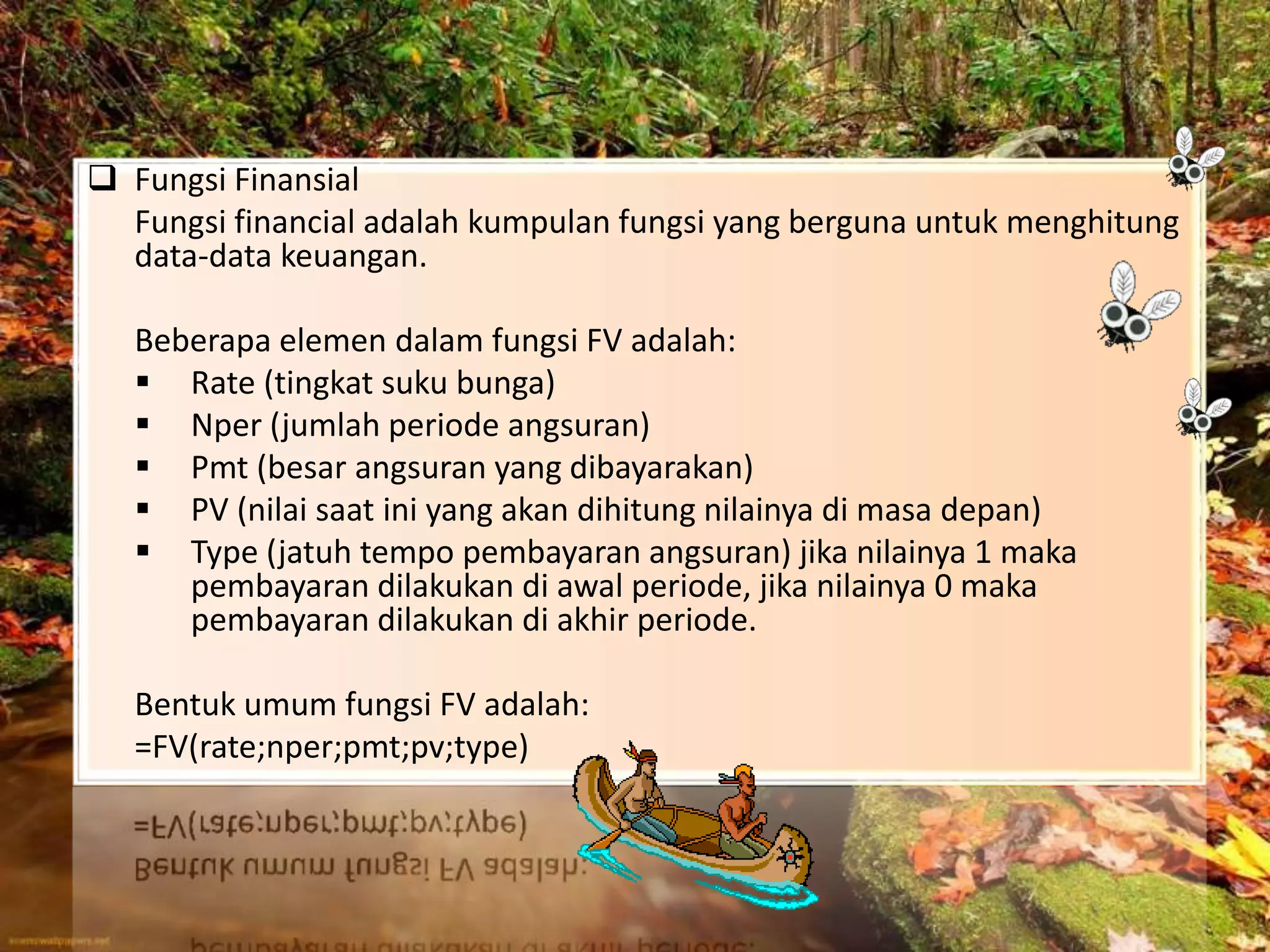  Fungsi Finansial
Fungsi financial adalah kumpulan fungsi yang berguna untuk menghitung
data-data keuangan.
Beberapa elemen dalam fungsi FV adalah:
 Rate (tingkat suku bunga)
 Nper (jumlah periode angsuran)
 Pmt (besar angsuran yang dibayarakan)
 PV (nilai saat ini yang akan dihitung nilainya di masa depan)
 Type (jatuh tempo pembayaran angsuran) jika nilainya 1 maka
pembayaran dilakukan di awal periode, jika nilainya 0 maka
pembayaran dilakukan di akhir periode.
Bentuk umum fungsi FV adalah:
=FV(rate;nper;pmt;pv;type)
 
