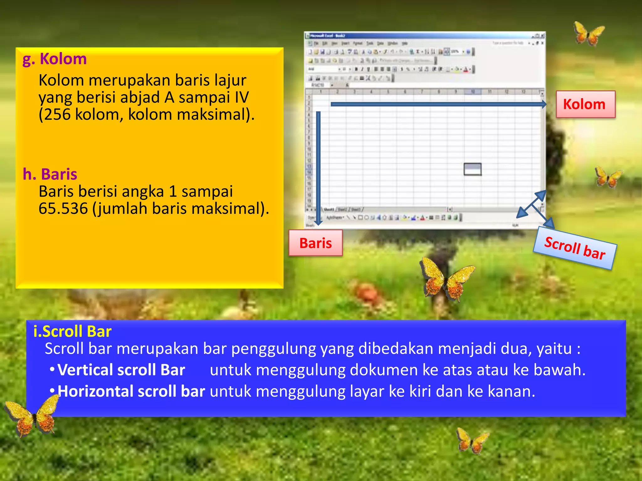 g. Kolom
Kolom merupakan baris lajur
yang berisi abjad A sampai IV
(256 kolom, kolom maksimal).
h. Baris
Baris berisi angka 1 sampai
65.536 (jumlah baris maksimal).
i.Scroll Bar
Scroll bar merupakan bar penggulung yang dibedakan menjadi dua, yaitu :
•Vertical scroll Bar untuk menggulung dokumen ke atas atau ke bawah.
•Horizontal scroll bar untuk menggulung layar ke kiri dan ke kanan.
Kolom
Baris
 
