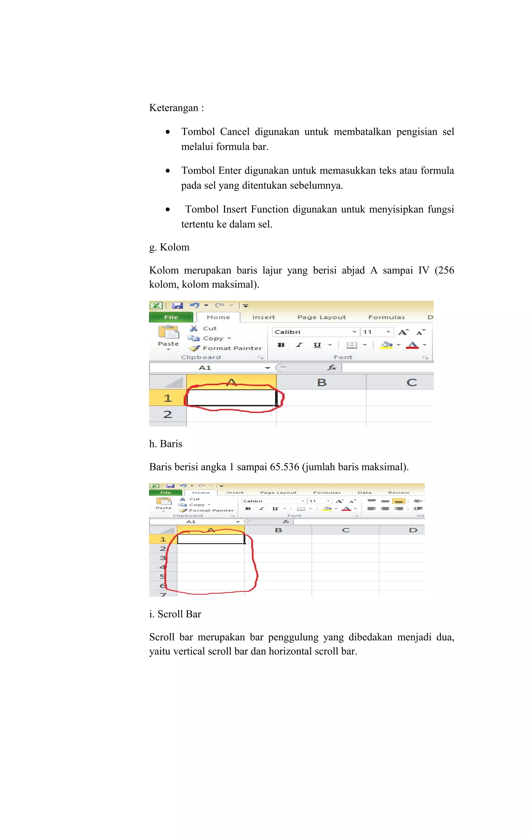 Keterangan :
• Tombol Cancel digunakan untuk membatalkan pengisian sel
melalui formula bar.
• Tombol Enter digunakan untuk memasukkan teks atau formula
pada sel yang ditentukan sebelumnya.
• Tombol Insert Function digunakan untuk menyisipkan fungsi
tertentu ke dalam sel.
g. Kolom
Kolom merupakan baris lajur yang berisi abjad A sampai IV (256
kolom, kolom maksimal).
h. Baris
Baris berisi angka 1 sampai 65.536 (jumlah baris maksimal).
i. Scroll Bar
Scroll bar merupakan bar penggulung yang dibedakan menjadi dua,
yaitu vertical scroll bar dan horizontal scroll bar.
 