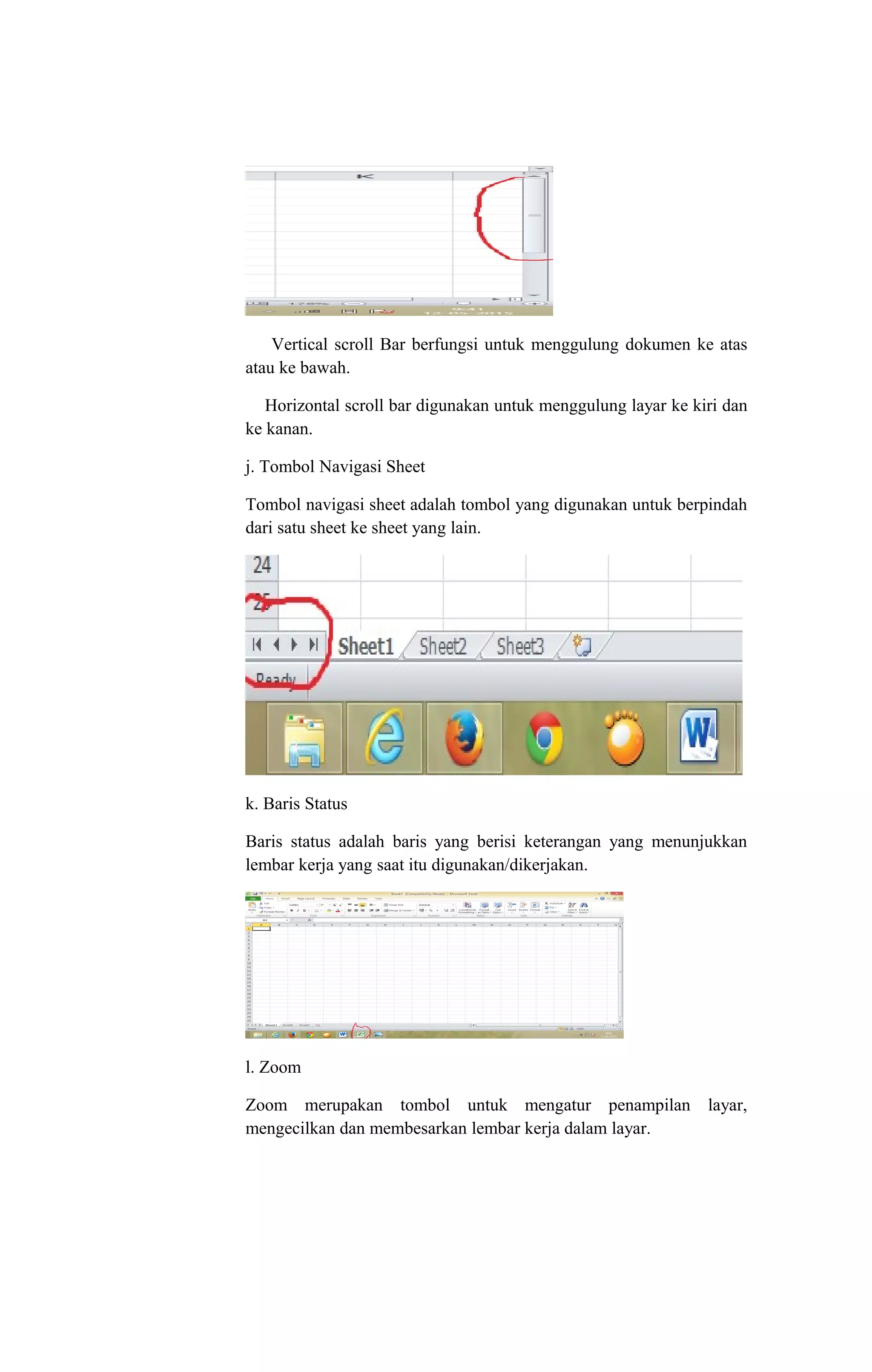 Vertical scroll Bar berfungsi untuk menggulung dokumen ke atas
atau ke bawah.
Horizontal scroll bar digunakan untuk menggulung layar ke kiri dan
ke kanan.
j. Tombol Navigasi Sheet
Tombol navigasi sheet adalah tombol yang digunakan untuk berpindah
dari satu sheet ke sheet yang lain.
k. Baris Status
Baris status adalah baris yang berisi keterangan yang menunjukkan
lembar kerja yang saat itu digunakan/dikerjakan.
l. Zoom
Zoom merupakan tombol untuk mengatur penampilan layar,
mengecilkan dan membesarkan lembar kerja dalam layar.
 