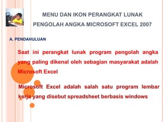 MENU DAN IKON PERANGKAT LUNAK
         PENGOLAH ANGKA MICROSOFT EXCEL 2007

A. PENDAHULUAN


   Saat ini perangkat lunak program pengolah angka
   yang paling dikenal oleh sebagian masyarakat adalah
   Microsoft Excel

   Microsoft Excel adalah salah satu program lembar
   kerja yang disebut spreadsheet berbasis windows
 